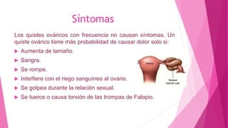 Síntomas
Los quistes ováricos con frecuencia no causan síntomas. Un
quiste ovárico tiene más probabilidad de causar dolor solo si:
 Aumenta de tamaño.
 Sangra.
 Se rompe.
 Interfiere con el riego sanguíneo al ovario.
 Se golpea durante la relación sexual.
 Se tuerce o causa torsión de las trompas de Falopio.
 
