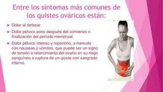 Entre los síntomas más comunes de
los quistes ováricos están:
 Dolor al defecar.
 Dolor pélvico poco después del comienzo o
finalización del período menstrual.
 Dolor pélvico intenso y repentino, a menudo
con náuseas y vómitos, que puede ser un signo
de torsión o retorcimiento del ovario en su riego
sanguíneo o ruptura de un quiste con sangrado
interno.
 