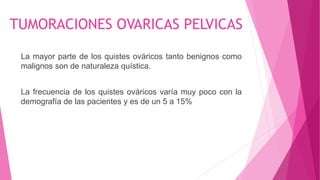 TUMORACIONES OVARICAS PELVICAS
La mayor parte de los quistes ováricos tanto benignos como
malignos son de naturaleza quística.
La frecuencia de los quistes ováricos varía muy poco con la
demografía de las pacientes y es de un 5 a 15%
 