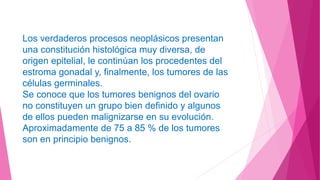 Los verdaderos procesos neoplásicos presentan
una constitución histológica muy diversa, de
origen epitelial, le continúan los procedentes del
estroma gonadal y, finalmente, los tumores de las
células germinales.
Se conoce que los tumores benignos del ovario
no constituyen un grupo bien definido y algunos
de ellos pueden malignizarse en su evolución.
Aproximadamente de 75 a 85 % de los tumores
son en principio benignos.
 