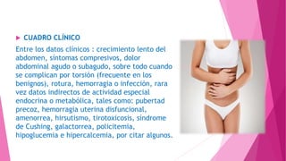  CUADRO CLÍNICO
Entre los datos clínicos : crecimiento lento del
abdomen, síntomas compresivos, dolor
abdominal agudo o subagudo, sobre todo cuando
se complican por torsión (frecuente en los
benignos), rotura, hemorragia o infección, rara
vez datos indirectos de actividad especial
endocrina o metabólica, tales como: pubertad
precoz, hemorragia uterina disfuncional,
amenorrea, hirsutismo, tirotoxicosis, síndrome
de Cushing, galactorrea, policitemia,
hipoglucemia e hipercalcemia, por citar algunos.
 