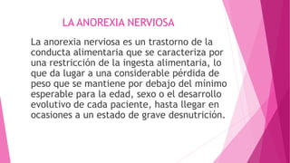 LA ANOREXIA NERVIOSA
La anorexia nerviosa es un trastorno de la
conducta alimentaria que se caracteriza por
una restricción de la ingesta alimentaria, lo
que da lugar a una considerable pérdida de
peso que se mantiene por debajo del mínimo
esperable para la edad, sexo o el desarrollo
evolutivo de cada paciente, hasta llegar en
ocasiones a un estado de grave desnutrición.
 