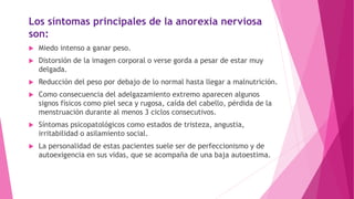 Los síntomas principales de la anorexia nerviosa
son:
 Miedo intenso a ganar peso.
 Distorsión de la imagen corporal o verse gorda a pesar de estar muy
delgada.
 Reducción del peso por debajo de lo normal hasta llegar a malnutrición.
 Como consecuencia del adelgazamiento extremo aparecen algunos
signos físicos como piel seca y rugosa, caída del cabello, pérdida de la
menstruación durante al menos 3 ciclos consecutivos.
 Síntomas psicopatológicos como estados de tristeza, angustia,
irritabilidad o asilamiento social.
 La personalidad de estas pacientes suele ser de perfeccionismo y de
autoexigencia en sus vidas, que se acompaña de una baja autoestima.
 