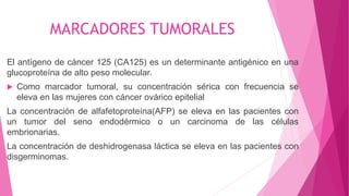 MARCADORES TUMORALES
El antígeno de cáncer 125 (CA125) es un determinante antigénico en una
glucoproteína de alto peso molecular.
 Como marcador tumoral, su concentración sérica con frecuencia se
eleva en las mujeres con cáncer ovárico epitelial
La concentración de alfafetoproteína(AFP) se eleva en las pacientes con
un tumor del seno endodérmico o un carcinoma de las células
embrionarias.
La concentración de deshidrogenasa láctica se eleva en las pacientes con
disgerminomas.
 