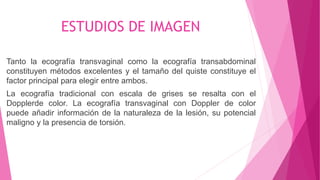 ESTUDIOS DE IMAGEN
Tanto la ecografía transvaginal como la ecografía transabdominal
constituyen métodos excelentes y el tamaño del quiste constituye el
factor principal para elegir entre ambos.
La ecografía tradicional con escala de grises se resalta con el
Dopplerde color. La ecografía transvaginal con Doppler de color
puede añadir información de la naturaleza de la lesión, su potencial
maligno y la presencia de torsión.
 