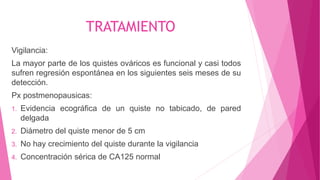 TRATAMIENTO
Vigilancia:
La mayor parte de los quistes ováricos es funcional y casi todos
sufren regresión espontánea en los siguientes seis meses de su
detección.
Px postmenopausicas:
1. Evidencia ecográfica de un quiste no tabicado, de pared
delgada
2. Diámetro del quiste menor de 5 cm
3. No hay crecimiento del quiste durante la vigilancia
4. Concentración sérica de CA125 normal
 