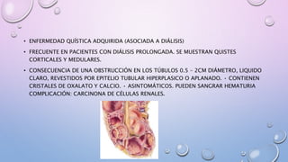 • ENFERMEDAD QUÍSTICA ADQUIRIDA (ASOCIADA A DIÁLISIS)
• FRECUENTE EN PACIENTES CON DIÁLISIS PROLONGADA. SE MUESTRAN QUISTES
CORTICALES Y MEDULARES.
• CONSECUENCIA DE UNA OBSTRUCCIÓN EN LOS TÚBULOS 0.5 – 2CM DIÁMETRO, LIQUIDO
CLARO, REVESTIDOS POR EPITELIO TUBULAR HIPERPLASICO O APLANADO. • CONTIENEN
CRISTALES DE OXALATO Y CALCIO. • ASINTOMÁTICOS. PUEDEN SANGRAR HEMATURIA
COMPLICACIÓN: CARCINONA DE CÉLULAS RENALES.
 