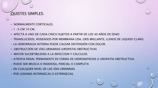 QUISTES SIMPLES:
• NORMALMENTE CORTICALES.
• 1 -5 CM 10 CM.
• AFECTA A UNO DE CADA CINCO SUJETOS A PARTIR DE LOS 40 AÑOS DE EDAD
• TRANSLUCIDOS, RODEADOS POR MEMBRANA LISA, GRIS BRILLANTE, LLENOS DE LIQUIDO CLARO.
• LA HEMORRAGIA INTERNA PUEDE CAUSAR DISTENSIÓN CON DOLOR.
• OBSTRUCCIÓN DE VÍAS URINARIAS (UROPATIA OBSTRUCTIVA)
• MAYOR SUCEBTIBILIDAD A LA INFECCION Y CALCULOS
• ATROFIA RENAL PERMANENTE EN FORMA DE HIDRONEFROSIS O UROPATÍA OBSTRUCTIVA.
• PUEDE SER BRUSCA O INSIDIOSA, PARCIAL O COMPLETA
• EN CUALQUIER NIVEL DE LAS VÍAS URINARIAS.
• POR LESIONES INTRÍNSECAS O EXTRÍNSECAS.
 