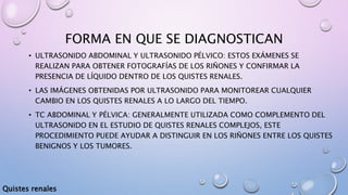 FORMA EN QUE SE DIAGNOSTICAN
• ULTRASONIDO ABDOMINAL Y ULTRASONIDO PÉLVICO: ESTOS EXÁMENES SE
REALIZAN PARA OBTENER FOTOGRAFÍAS DE LOS RIÑONES Y CONFIRMAR LA
PRESENCIA DE LÍQUIDO DENTRO DE LOS QUISTES RENALES.
• LAS IMÁGENES OBTENIDAS POR ULTRASONIDO PARA MONITOREAR CUALQUIER
CAMBIO EN LOS QUISTES RENALES A LO LARGO DEL TIEMPO.
• TC ABDOMINAL Y PÉLVICA: GENERALMENTE UTILIZADA COMO COMPLEMENTO DEL
ULTRASONIDO EN EL ESTUDIO DE QUISTES RENALES COMPLEJOS, ESTE
PROCEDIMIENTO PUEDE AYUDAR A DISTINGUIR EN LOS RIÑONES ENTRE LOS QUISTES
BENIGNOS Y LOS TUMORES.
Quistes renales
 