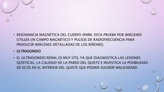 • RESONANCIA MAGNÉTICA DEL CUERPO (RNM): ESTA PRUEBA POR IMÁGENES
UTILIZA UN CAMPO MAGNÉTICO Y PULSOS DE RADIOFRECUENCIA PARA
PRODUCIR IMÁGENES DETALLADAS DE LOS RIÑONES.
• ULTRASONIDO
• EL ULTRASONIDO RENAL ES MUY ÚTIL YA QUE DIAGNOSTICA LAS LESIONES
QUÍSTICAS, LA CALIDAD DE LA PARED DEL QUISTE E INVESTIGA LA POSIBILIDAD
DE ECOS EN EL INTERIOR DEL QUISTE QUE PODRÍA SUGERIR MALIGNIDAD.
 