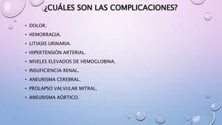 ¿CUÁLES SON LAS COMPLICACIONES?
• DOLOR.
• HEMORRAGIA.
• LITIASIS URINARIA.
• HIPERTENSIÓN ARTERIAL.
• NIVELES ELEVADOS DE HEMOGLOBINA.
• INSUFICIENCIA RENAL.
• ANEURISMA CEREBRAL.
• PROLAPSO VALVULAR MITRAL.
• ANEURISMA AÓRTICO.
 