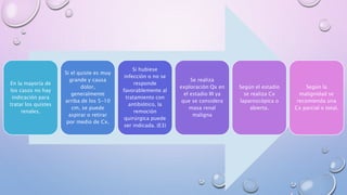 En la mayoría de
los casos no hay
indicación para
tratar los quistes
renales.
Si el quiste es muy
grande y causa
dolor,
generalmente
arriba de los 5-10
cm, se puede
aspirar o retirar
por medio de Cx.
Si hubiese
infección o no se
responde
favorablemente al
tratamiento con
antibiótico, la
remoción
quirúrgica puede
ser indicada. (E3)
Se realiza
exploración Qx en
el estadio III ya
que se considera
masa renal
maligna
Según el estadio
se realiza Cx
laparoscópica o
abierta.
Según la
malignidad se
recomienda una
Cx parcial o total.
 