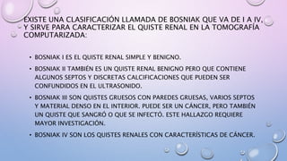 EXISTE UNA CLASIFICACIÓN LLAMADA DE BOSNIAK QUE VA DE I A IV,
Y SIRVE PARA CARACTERIZAR EL QUISTE RENAL EN LA TOMOGRAFÍA
COMPUTARIZADA:
• BOSNIAK I ES EL QUISTE RENAL SIMPLE Y BENIGNO.
• BOSNIAK II TAMBIÉN ES UN QUISTE RENAL BENIGNO PERO QUE CONTIENE
ALGUNOS SEPTOS Y DISCRETAS CALCIFICACIONES QUE PUEDEN SER
CONFUNDIDOS EN EL ULTRASONIDO.
• BOSNIAK III SON QUISTES GRUESOS CON PAREDES GRUESAS, VARIOS SEPTOS
Y MATERIAL DENSO EN EL INTERIOR. PUEDE SER UN CÁNCER, PERO TAMBIÉN
UN QUISTE QUE SANGRÓ O QUE SE INFECTÓ. ESTE HALLAZGO REQUIERE
MAYOR INVESTIGACIÓN.
• BOSNIAK IV SON LOS QUISTES RENALES CON CARACTERÍSTICAS DE CÁNCER.
 