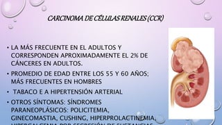 CARCINOMADE CÉLULASRENALES(CCR)
• LA MÁS FRECUENTE EN EL ADULTOS Y
CORRESPONDEN APROXIMADAMENTE EL 2% DE
CÁNCERES EN ADULTOS.
• PROMEDIO DE EDAD ENTRE LOS 55 Y 60 AÑOS;
MÁS FRECUENTES EN HOMBRES
• TABACO E A HIPERTENSIÓN ARTERIAL
• OTROS SÍNTOMAS: SÍNDROMES
PARANEOPLÁSICOS: POLICITEMIA,
GINECOMASTIA, CUSHING, HIPERPROLACTINEMIA,
 