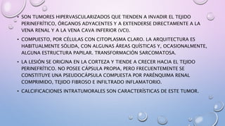 • SON TUMORES HIPERVASCULARIZADOS QUE TIENDEN A INVADIR EL TEJIDO
PERINEFRÍTICO, ÓRGANOS ADYACENTES Y A EXTENDERSE DIRECTAMENTE A LA
VENA RENAL Y A LA VENA CAVA INFERIOR (VCI).
• COMPUESTO, POR CÉLULAS CON CITOPLASMA CLARO. LA ARQUITECTURA ES
HABITUALMENTE SÓLIDA, CON ALGUNAS ÁREAS QUÍSTICAS Y, OCASIONALMENTE,
ALGUNA ESTRUCTURA PAPILAR. TRANSFORMACIÓN SARCOMATOSA.
• LA LESIÓN SE ORIGINA EN LA CORTEZA Y TIENDE A CRECER HACIA EL TEJIDO
PERINEFRÍTICO. NO POSEE CÁPSULA PROPIA, PERO FRECUENTEMENTE SE
CONSTITUYE UNA PSEUDOCÁPSULA COMPUESTA POR PARÉNQUIMA RENAL
COMPRIMIDO, TEJIDO FIBROSO E INFILTRADO INFLAMATORIO.
• CALCIFICACIONES INTRATUMORALES SON CARACTERÍSTICAS DE ESTE TUMOR.
 