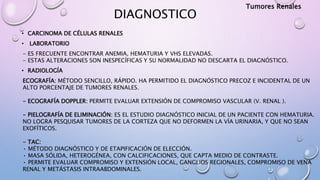 DIAGNOSTICO
• CARCINOMA DE CÉLULAS RENALES
• LABORATORIO
- ES FRECUENTE ENCONTRAR ANEMIA, HEMATURIA Y VHS ELEVADAS.
- ESTAS ALTERACIONES SON INESPECÍFICAS Y SU NORMALIDAD NO DESCARTA EL DIAGNÓSTICO.
• RADIOLOGÍA
ECOGRAFÍA: MÉTODO SENCILLO, RÁPIDO. HA PERMITIDO EL DIAGNÓSTICO PRECOZ E INCIDENTAL DE UN
ALTO PORCENTAJE DE TUMORES RENALES.
- ECOGRAFÍA DOPPLER: PERMITE EVALUAR EXTENSIÓN DE COMPROMISO VASCULAR (V. RENAL ).
- PIELOGRAFÍA DE ELIMINACIÓN: ES EL ESTUDIO DIAGNÓSTICO INICIAL DE UN PACIENTE CON HEMATURIA.
NO LOGRA PESQUISAR TUMORES DE LA CORTEZA QUE NO DEFORMEN LA VÍA URINARIA, Y QUE NO SEAN
EXOFÍTICOS.
- TAC:
• MÉTODO DIAGNÓSTICO Y DE ETAPIFICACIÓN DE ELECCIÓN.
• MASA SÓLIDA, HETEROGÉNEA, CON CALCIFICACIONES, QUE CAPTA MEDIO DE CONTRASTE.
• PERMITE EVALUAR COMPROMISO Y EXTENSIÓN LOCAL, GANGLIOS REGIONALES, COMPROMISO DE VENA
RENAL Y METÁSTASIS INTRAABDOMINALES.
Tumores Renales
 
