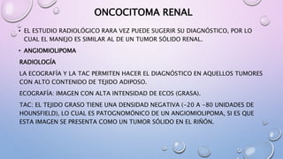 ONCOCITOMA RENAL
• EL ESTUDIO RADIOLÓGICO RARA VEZ PUEDE SUGERIR SU DIAGNÓSTICO, POR LO
CUAL EL MANEJO ES SIMILAR AL DE UN TUMOR SÓLIDO RENAL.
• ANGIOMIOLIPOMA
RADIOLOGÍA
LA ECOGRAFÍA Y LA TAC PERMITEN HACER EL DIAGNÓSTICO EN AQUELLOS TUMORES
CON ALTO CONTENIDO DE TEJIDO ADIPOSO.
ECOGRAFÍA: IMAGEN CON ALTA INTENSIDAD DE ECOS (GRASA).
TAC: EL TEJIDO GRASO TIENE UNA DENSIDAD NEGATIVA (-20 A -80 UNIDADES DE
HOUNSFIELD), LO CUAL ES PATOGNOMÓNICO DE UN ANGIOMIOLIPOMA, SI ES QUE
ESTA IMAGEN SE PRESENTA COMO UN TUMOR SÓLIDO EN EL RIÑÓN.
 