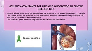 VIGILANCIA CONSTANTE POR UROLOGO ONCOLOGOO EN CENTRO
ONCOLOGICO:
- Evaluar tele de tórax y TAC de abdomen en los primeros 2 a 6 meses posteriores a la cirugía.
- Cita cada 6 meses los primeros 2 años posteriores a cirugía con estudio sanguíneo (BH, QS,
PFH LDH, Ca y examen físico minucioso.
- Cita cada año por 5 años con seguimiento de estudios de laboratorio.
 