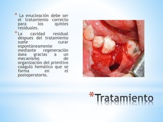 *
* La enucleación debe ser
el tratamiento correcto
para los quistes
residuales.
*La cavidad residual
despues del tratamiento
suele curar
espontáneamente
mediante regeneración
ósea gracias a un
mecanismo de
organización del primitivo
coágulo hemático que se
forma en el
postoperatorio.
 