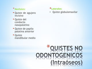 *
*Mediales:
• Quiste de agujero
incisivo
• Quiste del
conducto
nasopalatino
• Quiste de papila
palatina anterior
• Quiste
mandibular medio
*Laterales:
• Quiste globulomaxilar
 