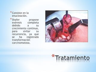 *
*Consiste en la
enucleación.
*Shafer propone
exéresis completa
debido a su
crecimiento continuo,
para evitar su
recurrencia, ya que
se ha registrado
transformación
carcinomatosa.
 