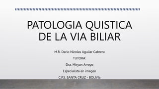 PATOLOGIA QUISTICA
DE LA VIA BILIAR
M.R. Dario Nicolas Aguilar Cabrera
TUTORA:
Dra. Miryan Arroyo
Especialista en imagen
C.P.S. SANTA CRUZ - BOLIVIa
 