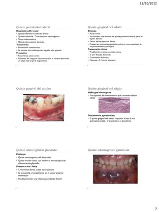 13/10/2012
7
Quiste parodontal lateral
Diagnóstico diferencial
 Quiste inflamatorio,radicular lateral
 Quiste Primordial / Queratoquiste odontogénico
 Tumor odontogénico
 Quiste odontogénico glandular
Tratamiento
 Enucleación conservadora
 La variante botrioide requiere legrado más agresivo.
Pronóstico
 Recurrencia poco común
 Aumento del riesgo de recurrencia con la variante botrioide,
un plazo más largo de seguimiento
Quiste gingival del adulto
Etiología
 Poco común
 Se considera una variante del quiste parodontal lateral, pero en
tejidos blandos
 Deriva de los restos de Serres
 Pueden ser inclusiones epiteliales quísticas como resultado de
un procedimiento quirurgico
Presentación clínica
 Predilección en zona premolar-canina
 5ª y 6ª décadas de la vida
 Crecimiento doloroso
 Menores a 0.5 cm de diametro
Quiste gingival del adulto Quiste gingival del adulto
Hallazgos histológicos
 Fino epitelio de revestimiento que contienen células
claras
Tratamiento y pronóstico
 El quiste gingival del adulto responde a bien a una
quirúrgica simple. El pronóstico es excelente.
Quiste odontogénico glandular
Etiología
 Quiste odontogénico del desarrollo
 Quiste maxilar único con evidencia microscópica de
diferenciación glandular
Presentación clínica
 Crecimiento lento, puede ser expansiva
 Se encuentra principalmente en el sector anterior
mandibular
 Puede presentar una relación parodontal lateral
Quiste odontogénico glandular
 