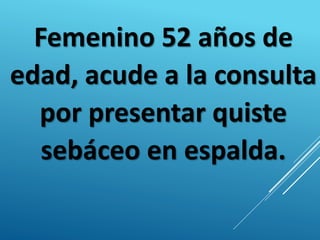 Femenino 52 años de
edad, acude a la consulta
por presentar quiste
sebáceo en espalda.
 