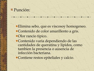 Punción:


  Elimina sebo, que es viscosoy homogeneo.
  Contenido de color amarillento a gris.
  Olor rancio tipico.
  Contenido varia dependiendo de las
  cantidades de queratina y lipidos, como
  tambien la presencia o ausencia de
  infección bacteriana.
  Contiene restos epiteliales y calcio.
 
