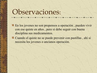 Observaciones:
En los jovenes no son propensos a operación , pueden vivir
con ese quiste en años , pero si debe seguir con buena
disciplina sus medicamentos.
Cuando el quiste no se puede prevenir con pastillas , ahí si
necesita los jovenes o ancianos operación.
 