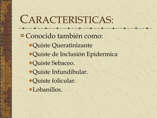 CARACTERISTICAS:
Conocido también como:
  Quiste Queratinizante
  Quiste de Inclusión Epidermica
  Quiste Sebaceo.
  Quiste Infundibular.
  Quiste folicular.
  Lobanillos.
 