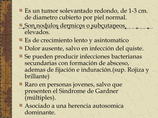 Es un tumor solevantado redondo, de 1-3 cm.
de diametro cubierto por piel normal.
Son nodulos dermicos o subcutaneos
elevados.
Es de crecimiento lento y asintomatico
Dolor ausente, salvo en infección del quiste.
Se pueden producir infecciones bacterianas
secundarias con formación de absceso,
ademas de fijación e induración.(sup. Rojiza y
brillante)
Raro en personas jovenes, salvo que
presenten el Sindrome de Gardner
(múltiples).
Asociado a una herencia autosomica
dominante.
 
