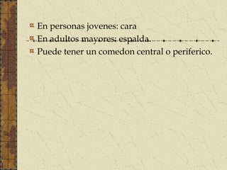 En personas jovenes: cara
En adultos mayores: espalda.
Puede tener un comedon central o periferico.
 