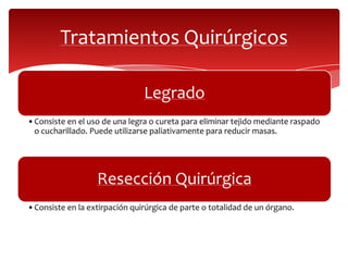 Tratamientos Quirúrgicos
Legrado
•Consiste en el uso de una legra o cureta para eliminar tejido mediante raspado
o cucharillado. Puede utilizarse paliativamente para reducir masas.
Resección Quirúrgica
•Consiste en la extirpación quirúrgica de parte o totalidad de un órgano.
 