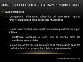 QUISTES Y SEUDOQUISTES EXTRAPARENQUIMATOSOS
• Quiste parapiélico
• (Linfagectasia, enfermedad poliquística del seno renal, higroma
renal y linfangiectasia renal peripélvica multiquística )
• Es una lesión quística intrasinusal y extraparenquimatosa de origen
linfático.
• multilocular confinada al seno, que se insinúa entre las
cavidades pielocaliciales.
• Se cree que ocurre por una alteración de la comunicación entre los
conductos linfáticos renales y los linfáticos retroperitoneales
Rev Med Chile 2012; 140: 1312-1315
 