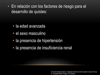 • En relación con los factores de riesgo para el
desarrollo de quistes:
• la edad avanzada
• el sexo masculino
• la presencia de hipertensión
• la presencia de insuficiencia renal
Tumores renales benignos , neoplasias del tracto urinario superior, seccion XII cap.
51, Campbell Walsh, Urology 11th, Elsevier.
 