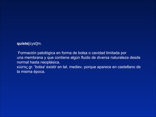 quiste [cyst]m. Formación patológica en forma de bolsa o cavidad limitada por una membrana y que contiene algún fluido de ...