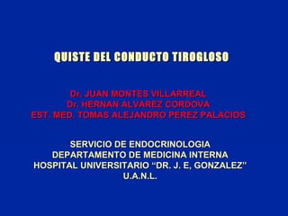 QUISTE DEL CONDUCTO TIROGLOSO
Dr. JUAN MONTES VILLARREAL
Dr. HERNAN ALVAREZ CORDOVA
EST. MED. TOMAS ALEJANDRO PEREZ PALACIOS
SERVICIO DE ENDOCRINOLOGIA
DEPARTAMENTO DE MEDICINA INTERNA
HOSPITAL UNIVERSITARIO “DR. J. E, GONZALEZ”
U.A.N.L.

 