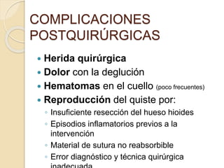 COMPLICACIONES
POSTQUIRÚRGICAS
 Herida quirúrgica
 Dolor con la deglución
 Hematomas en el cuello (poco frecuentes)
 Reproducción del quiste por:
◦ Insuficiente resección del hueso hioides
◦ Episodios inflamatorios previos a la
intervención
◦ Material de sutura no reabsorbible
◦ Error diagnóstico y técnica quirúrgica
 