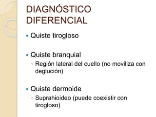 DIAGNÓSTICO
DIFERENCIAL
 Quiste tirogloso
 Quiste branquial
◦ Región lateral del cuello (no moviliza con
deglución)
 Quiste dermoide
◦ Suprahioideo (puede coexistir con
tirogloso)
 
