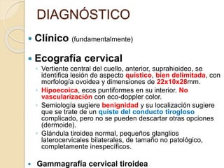 DIAGNÓSTICO
 Clínico (fundamentalmente)
 Ecografía cervical
◦ Vertiente central del cuello, anterior, suprahioideo, se
identifica lesión de aspecto quístico, bien delimitada, con
morfología ovoidea y dimensiones de 22x10x28mm.
◦ Hipoecoica, ecos puntiformes en su interior. No
vascularización con eco-doppler color.
◦ Semiología sugiere benignidad y su localización sugiere
que se trate de un quiste del conducto tirogloso
complicado, pero no se pueden descartar otras opciones
(dermoide).
◦ Glándula tiroidea normal, pequeños glanglios
laterocervicales bilaterales, de tamaño no patológico,
completamente inespecíficos.
 Gammagrafía cervical tiroidea
 