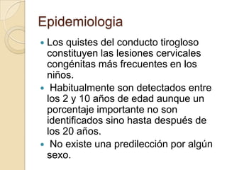 Epidemiologia
Los quistes del conducto tirogloso
 constituyen las lesiones cervicales
 congénitas más frecuentes en los
 niños.
 Habitualmente son detectados entre
 los 2 y 10 años de edad aunque un
 porcentaje importante no son
 identificados sino hasta después de
 los 20 años.
 No existe una predilección por algún
 sexo.
 