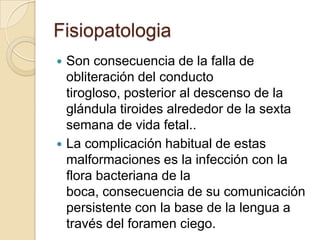 Fisiopatologia
 Son consecuencia de la falla de
  obliteración del conducto
  tirogloso, posterior al descenso de la
  glándula tiroides alrededor de la sexta
  semana de vida fetal..
 La complicación habitual de estas
  malformaciones es la infección con la
  flora bacteriana de la
  boca, consecuencia de su comunicación
  persistente con la base de la lengua a
  través del foramen ciego.
 