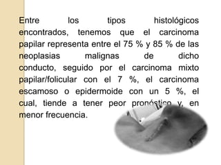 Entre         los      tipos       histológicos
encontrados, tenemos que el carcinoma
papilar representa entre el 75 % y 85 % de las
neoplasias        malignas      de        dicho
conducto, seguido por el carcinoma mixto
papilar/folicular con el 7 %, el carcinoma
escamoso o epidermoide con un 5 %, el
cual, tiende a tener peor pronóstico y, en
menor frecuencia.
 