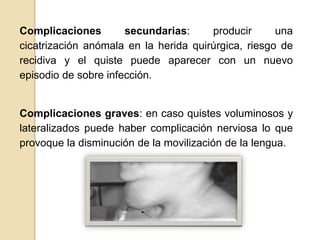 Complicaciones        secundarias:     producir      una
cicatrización anómala en la herida quirúrgica, riesgo de
recidiva y el quiste puede aparecer con un nuevo
episodio de sobre infección.


Complicaciones graves: en caso quistes voluminosos y
lateralizados puede haber complicación nerviosa lo que
provoque la disminución de la movilización de la lengua.
 