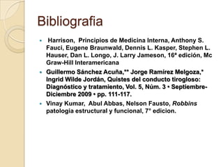 Bibliografia
    Harrison, Principios de Medicina Interna, Anthony S.
    Fauci, Eugene Braunwald, Dennis L. Kasper, Stephen L.
    Hauser, Dan L. Longo, J. Larry Jameson, 16ª edición, Mc
    Graw-Hill Interamericana
   Guillermo Sánchez Acuña,** Jorge Ramírez Melgoza,*
    Ingrid Wilde Jordán, Quistes del conducto tirogloso:
    Diagnóstico y tratamiento, Vol. 5, Núm. 3 • Septiembre-
    Diciembre 2009 • pp. 111-117.
   Vinay Kumar, Abul Abbas, Nelson Fausto, Robbins
    patologia estructural y funcional, 7° edicion.
 