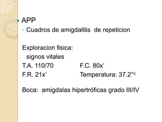    APP
    ◦ Cuadros de amigdalitis de repeticion

    Exploracion fisica:
      signos vitales
    T.A. 110/70           F.C. 80x’
    F.R. 21x’             Temperatura: 37.2°c

    Boca: amigdalas hipertróficas grado III/IV
 