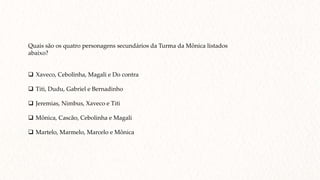 Quais são os quatro personagens secundários da Turma da Mônica listados
abaixo?
 Xaveco, Cebolinha, Magali e Do contra
 Titi, Dudu, Gabriel e Bernadinho
 Jeremias, Nimbus, Xaveco e Titi
 Mônica, Cascão, Cebolinha e Magali
 Martelo, Marmelo, Marcelo e Mônica
 
