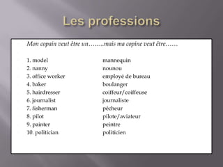 Les professionsMon copainveutêtre un……..mais ma copineveutêtre……1. model 			mannequin2. nanny 			nounou3. office worker 		employé de bureau4. baker 			boulanger5. hairdresser 		coiffeur/coiffeuse6. journalist 			journaliste7. fisherman 		pêcheur8. pilot 			pilote/aviateur9. painter 			peintre10. politician 		politicien