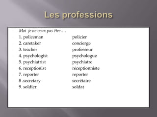 Les professionsMoi  je ne veux pas être….1. policeman 		policier2. caretaker 		concierge3. teacher 			professeur4. psychologist 		psychologue5. psychiatrist 		psychiatre6. receptionist 		réceptionniste7. reporter 			reporter8 .secretary 		secrétaire9. soldier 			soldat